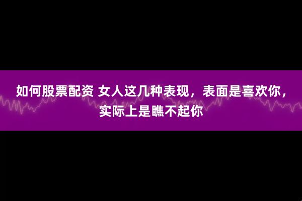 如何股票配资 女人这几种表现，表面是喜欢你，实际上是瞧不起你