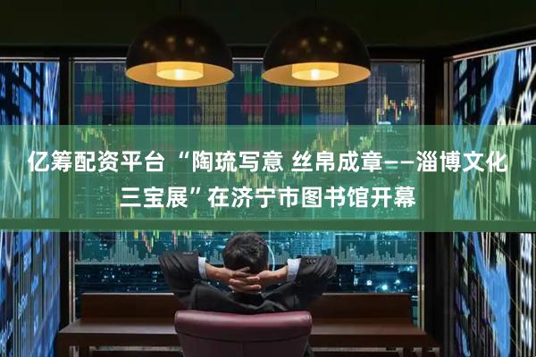 亿筹配资平台 “陶琉写意 丝帛成章——淄博文化三宝展”在济宁市图书馆开幕