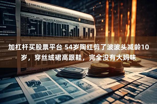 加杠杆买股票平台 54岁陶红剪了波波头减龄10岁，穿丝绒裙高跟鞋，完全没有大妈味