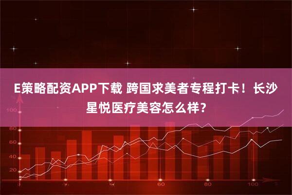 E策略配资APP下载 跨国求美者专程打卡！长沙星悦医疗美容怎么样？