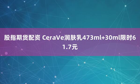 股指期货配资 CeraVe润肤乳473ml+30ml限时61.7元