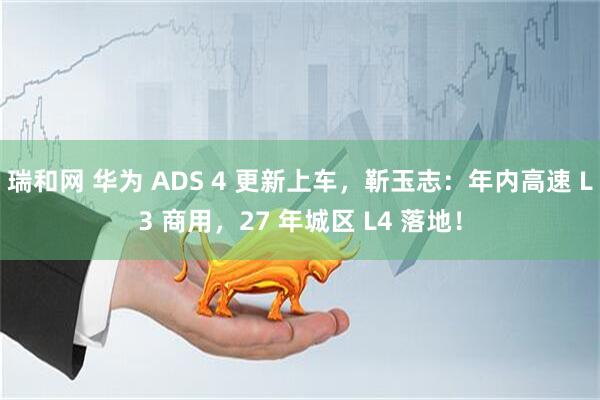 瑞和网 华为 ADS 4 更新上车，靳玉志：年内高速 L3 商用，27 年城区 L4 落地！