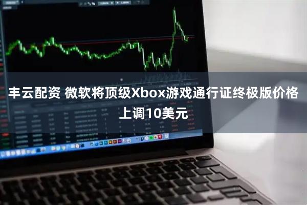 丰云配资 微软将顶级Xbox游戏通行证终极版价格上调10美元