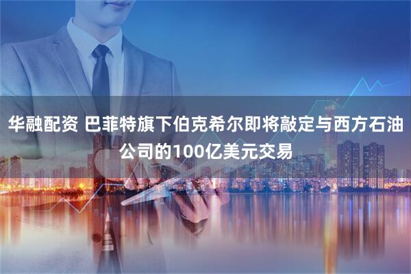 华融配资 巴菲特旗下伯克希尔即将敲定与西方石油公司的100亿美元交易