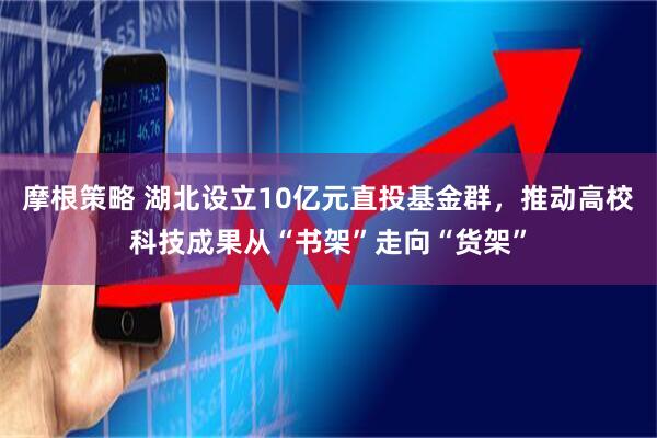 摩根策略 湖北设立10亿元直投基金群，推动高校科技成果从“书架”走向“货架”