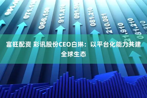 富旺配资 彩讯股份CEO白琳：以平台化能力共建全球生态