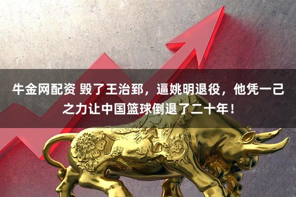 牛金网配资 毁了王治郅，逼姚明退役，他凭一己之力让中国篮球倒退了二十年！