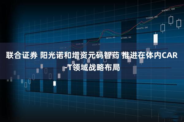 联合证券 阳光诺和增资元码智药 推进在体内CAR-T领域战略布局