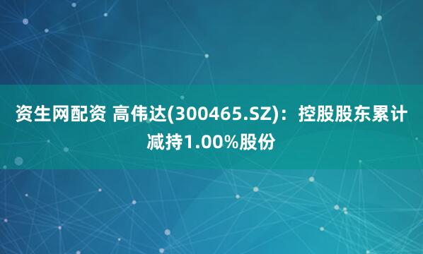 资生网配资 高伟达(300465.SZ)：控股股东累计减持1.00%股份